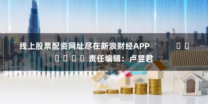 线上股票配资网址尽在新浪财经APP            						责任编辑：卢昱君