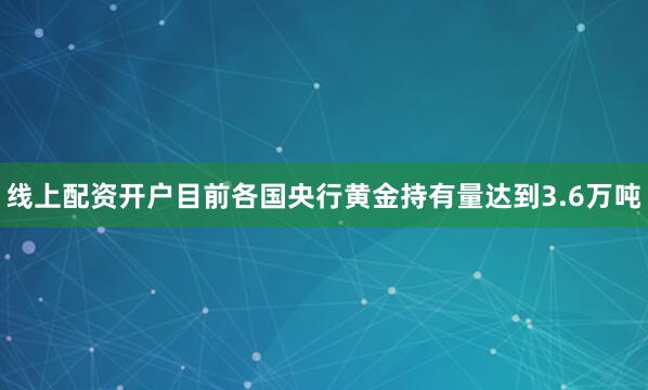 线上配资开户目前各国央行黄金持有量达到3.6万吨
