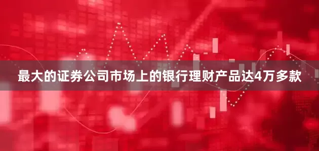 最大的证券公司市场上的银行理财产品达4万多款