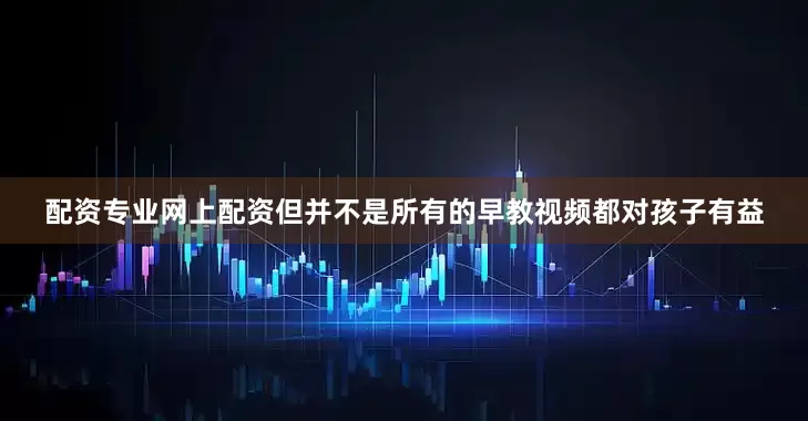 配资专业网上配资但并不是所有的早教视频都对孩子有益
