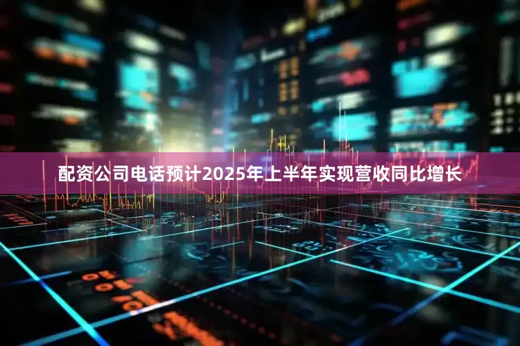 配资公司电话预计2025年上半年实现营收同比增长