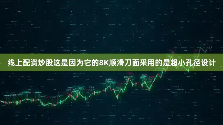 线上配资炒股这是因为它的8K顺滑刀面采用的是超小孔径设计