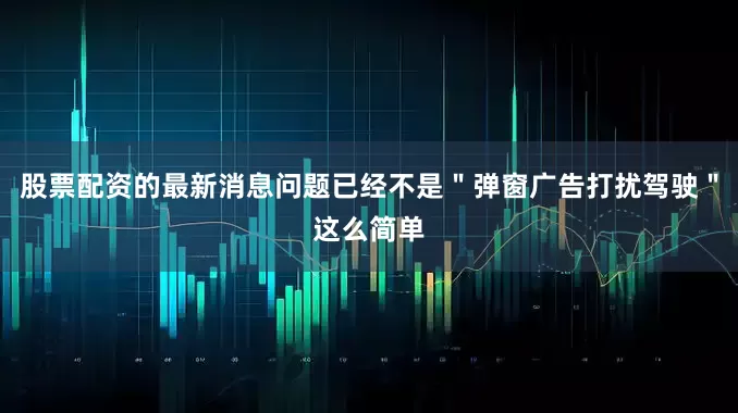 股票配资的最新消息问题已经不是＂弹窗广告打扰驾驶＂这么简单