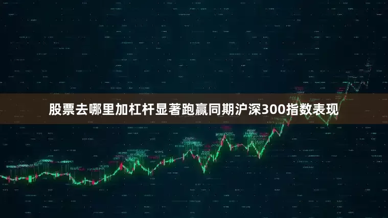 股票去哪里加杠杆显著跑赢同期沪深300指数表现