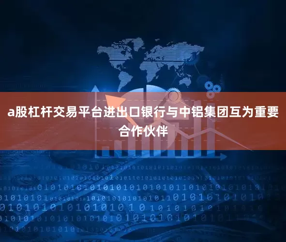 a股杠杆交易平台进出口银行与中铝集团互为重要合作伙伴