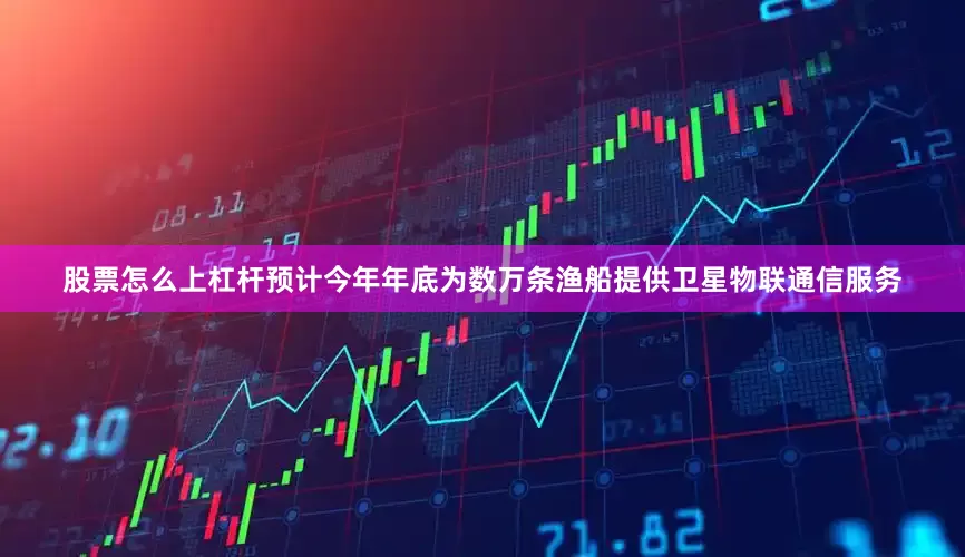 股票怎么上杠杆预计今年年底为数万条渔船提供卫星物联通信服务