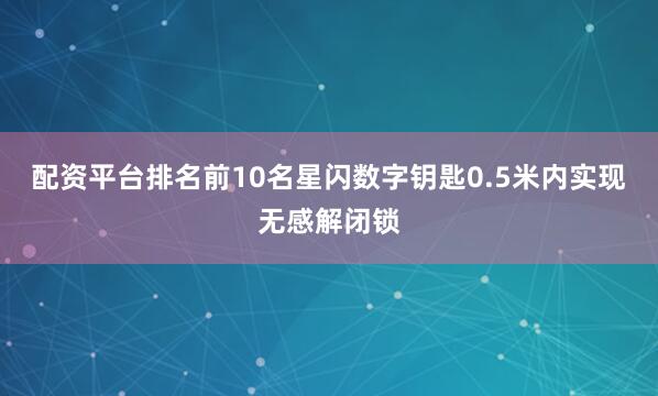 配资平台排名前10名星闪数字钥匙0.5米内实现无感解闭锁