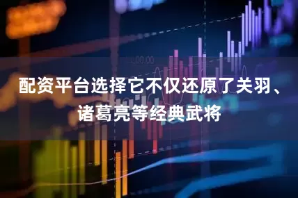 配资平台选择它不仅还原了关羽、诸葛亮等经典武将
