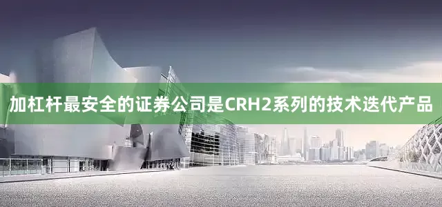 加杠杆最安全的证券公司是CRH2系列的技术迭代产品