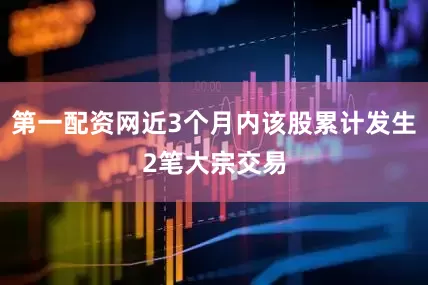 第一配资网近3个月内该股累计发生2笔大宗交易