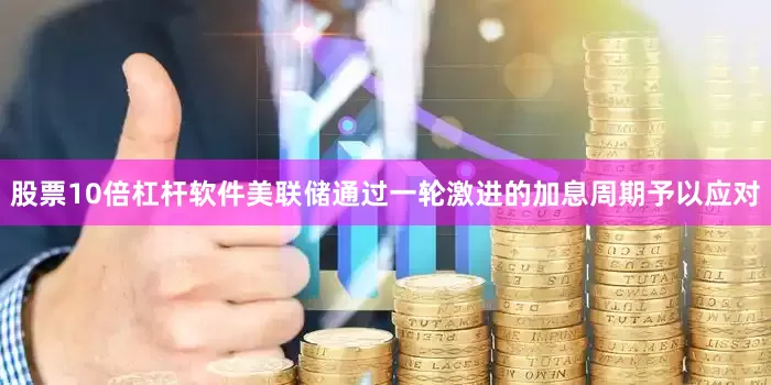 股票10倍杠杆软件美联储通过一轮激进的加息周期予以应对