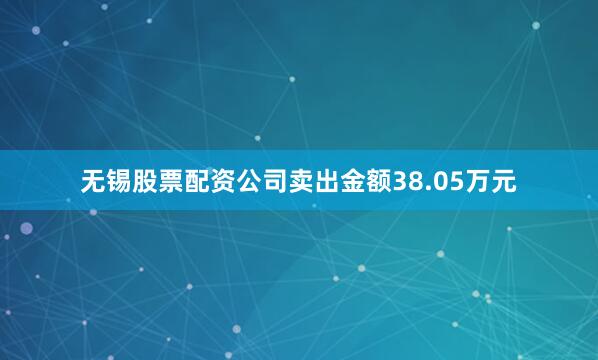 无锡股票配资公司卖出金额38.05万元