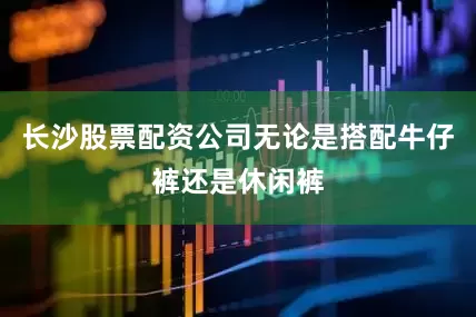 长沙股票配资公司无论是搭配牛仔裤还是休闲裤