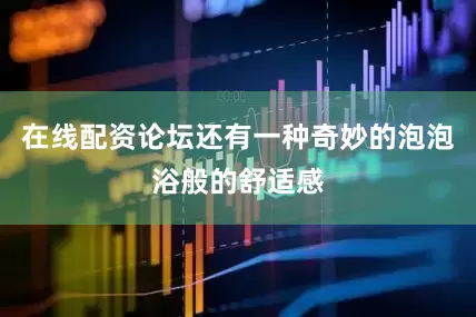 在线配资论坛还有一种奇妙的泡泡浴般的舒适感