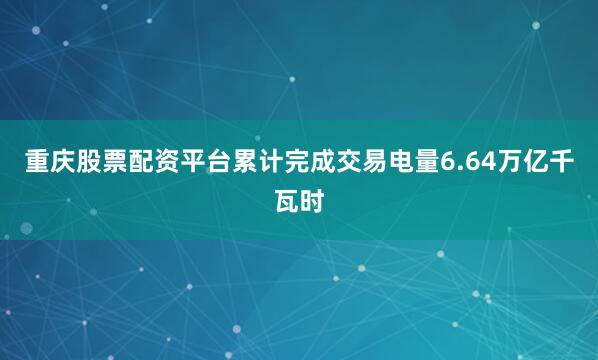重庆股票配资平台累计完成交易电量6.64万亿千瓦时