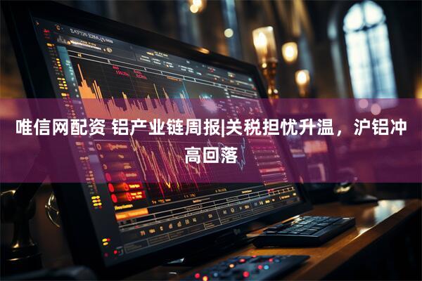 唯信网配资 铝产业链周报|关税担忧升温，沪铝冲高回落