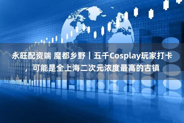永旺配资端 魔都乡野｜五千Cosplay玩家打卡，可能是全上海二次元浓度最高的古镇