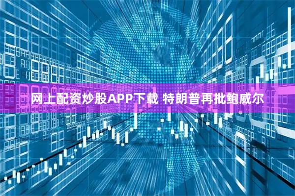 网上配资炒股APP下载 特朗普再批鲍威尔
