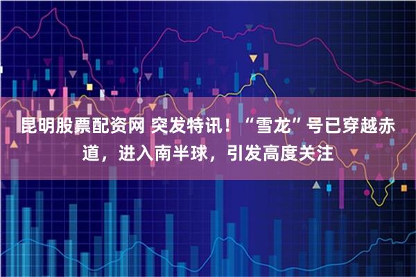 昆明股票配资网 突发特讯！“雪龙”号已穿越赤道，进入南半球，引发高度关注