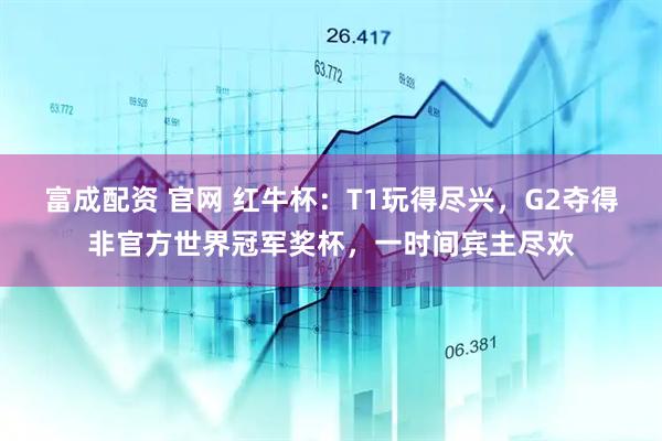 富成配资 官网 红牛杯：T1玩得尽兴，G2夺得非官方世界冠军奖杯，一时间宾主尽欢