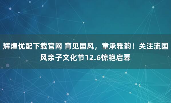 辉煌优配下载官网 育见国风，童承雅韵！关注流国风亲子文化节12.6惊艳启幕