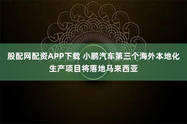 股配网配资APP下载 小鹏汽车第三个海外本地化生产项目将落地马来西亚