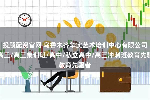 投顾配资官网 乌鲁木齐华实艺术培训中心有限公司：高三/高三集训班/高中/私立高中/高三冲刺班教育先驱者