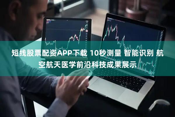 短线股票配资APP下载 10秒测量 智能识别 航空航天医学前沿科技成果展示