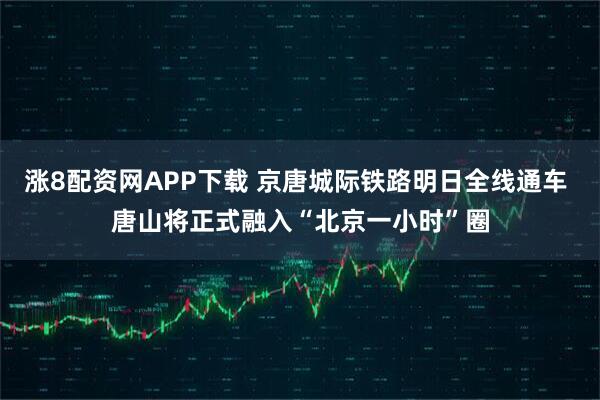 涨8配资网APP下载 京唐城际铁路明日全线通车 唐山将正式融入“北京一小时”圈