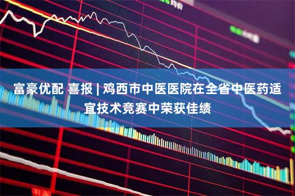 富豪优配 喜报 | 鸡西市中医医院在全省中医药适宜技术竞赛中荣获佳绩