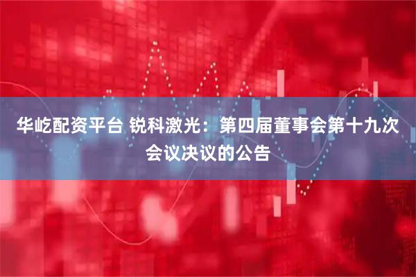 华屹配资平台 锐科激光：第四届董事会第十九次会议决议的公告