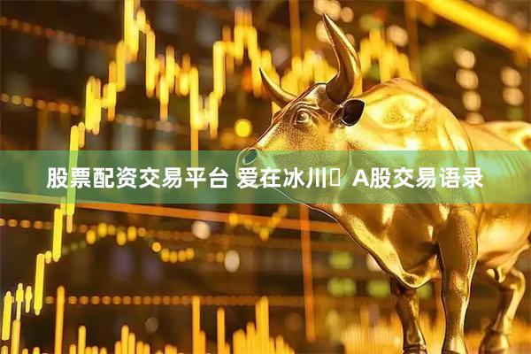 股票配资交易平台 爱在冰川​A股交易语录