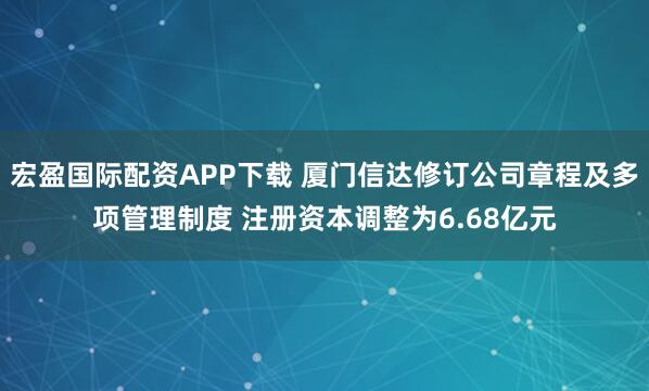 宏盈国际配资APP下载 厦门信达修订公司章程及多项管理制度 注册资本调整为6.68亿元