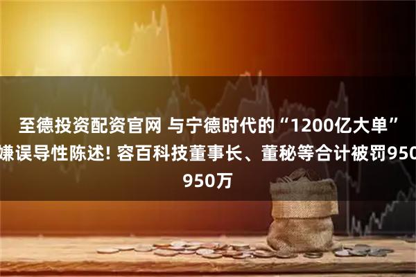 至德投资配资官网 与宁德时代的“1200亿大单”涉嫌误导性陈述! 容百科技董事长、董秘等合计被罚950万