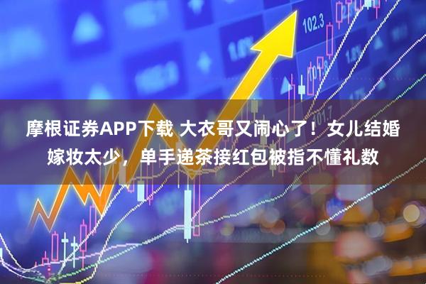 摩根证券APP下载 大衣哥又闹心了！女儿结婚嫁妆太少，单手递茶接红包被指不懂礼数