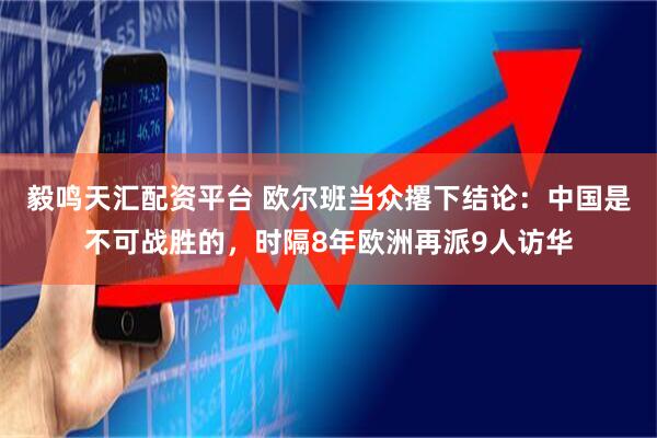 毅鸣天汇配资平台 欧尔班当众撂下结论：中国是不可战胜的，时隔8年欧洲再派9人访华