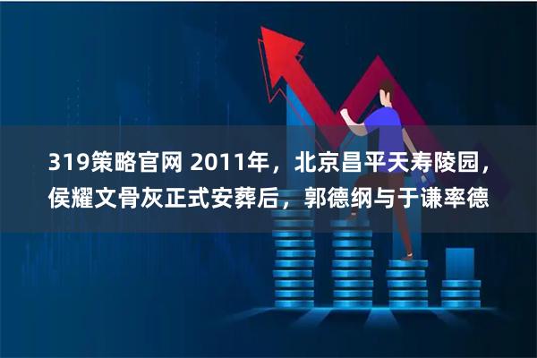 319策略官网 2011年，北京昌平天寿陵园，侯耀文骨灰正式安葬后，郭德纲与于谦率德