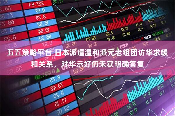 五五策略平台 日本派遣温和派元老组团访华求缓和关系，对华示好仍未获明确答复
