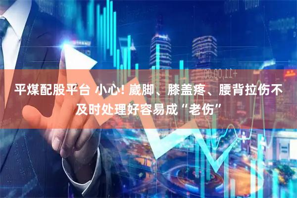 平煤配股平台 小心! 崴脚、膝盖疼、腰背拉伤不及时处理好容易成“老伤”