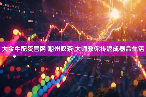 大金牛配资官网 潮州叹茶 大师教你抟泥成器品生活